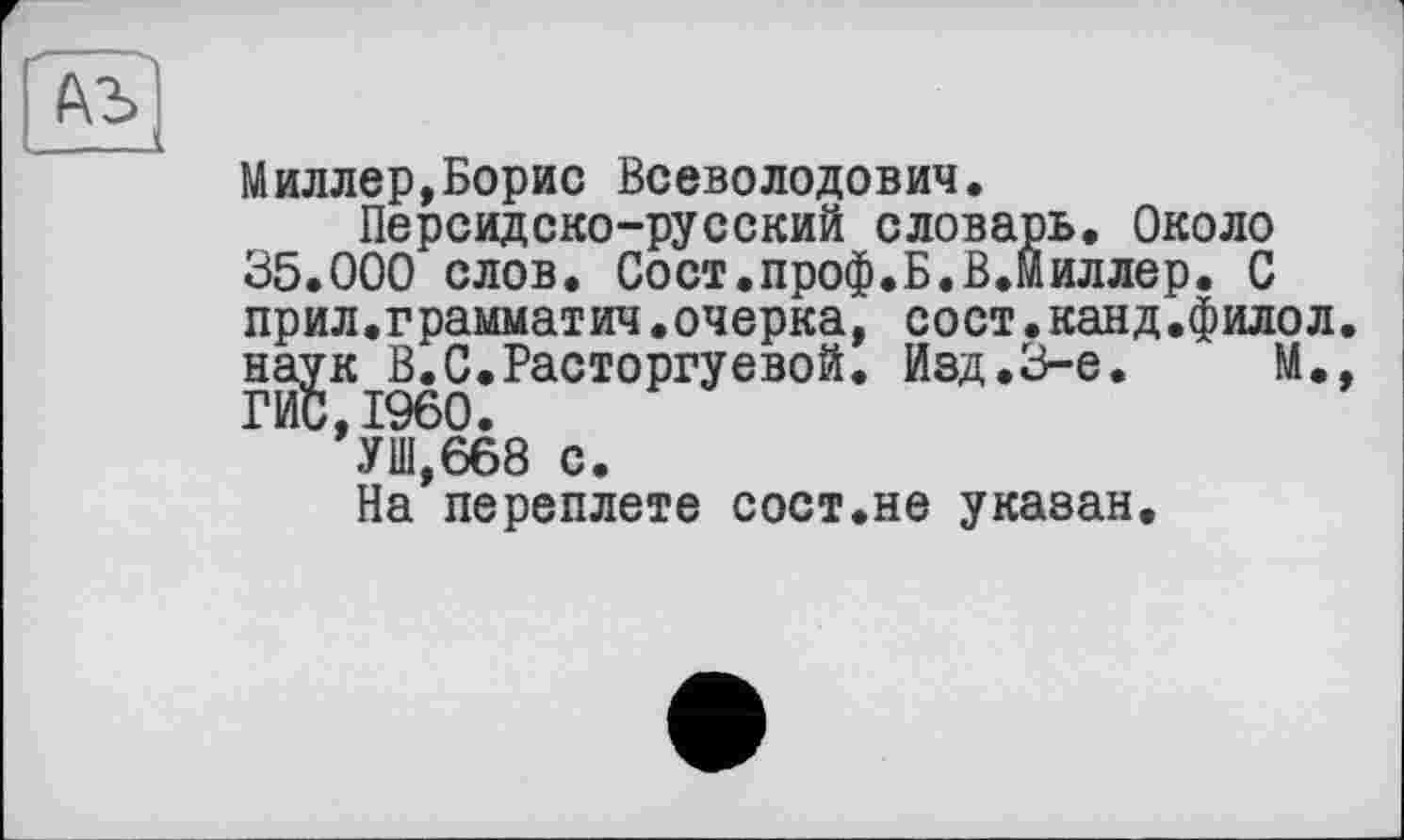 ﻿(\Ъ
Миллер,Борис Всеволодович.
Персидско-русский словарь. Около 35.000 слов. Сост.проф.Б.В.Миллер. С прил.грамматич.очерка, сост.канд.филол. наук В.С.Расторгуевой. Изд.3-є.	М.,
ГИС,I960.
УШ,668 с.
На переплете сост.не указан.